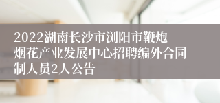 2022湖南长沙市浏阳市鞭炮烟花产业发展中心招聘编外合同制人员2人公告