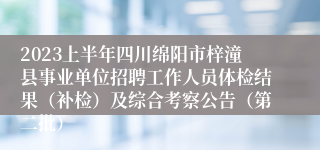 2023上半年四川绵阳市梓潼县事业单位招聘工作人员体检结果（补检）及综合考察公告（第二批）