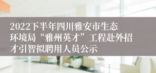 2022下半年四川雅安市生态环境局“雅州英才”工程赴外招才引智拟聘用人员公示