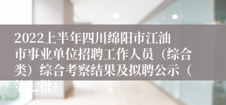 2022上半年四川绵阳市江油市事业单位招聘工作人员（综合类）综合考察结果及拟聘公示（第七批）