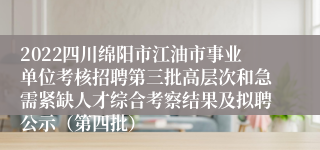 2022四川绵阳市江油市事业单位考核招聘第三批高层次和急需紧缺人才综合考察结果及拟聘公示（第四批）