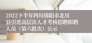 2022下半年四川绵阳市北川县引进高层次人才考核招聘拟聘人员（第六批次）公示