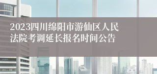 2023四川绵阳市游仙区人民法院考调延长报名时间公告