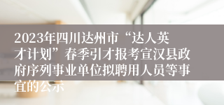 2023年四川达州市“达人英才计划”春季引才报考宣汉县政府序列事业单位拟聘用人员等事宜的公示