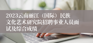 2023云南丽江（国际）民族文化艺术研究院招聘事业人员面试及综合成绩