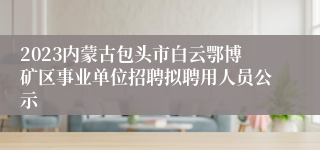 2023内蒙古包头市白云鄂博矿区事业单位招聘拟聘用人员公示