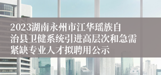 2023湖南永州市江华瑶族自治县卫健系统引进高层次和急需紧缺专业人才拟聘用公示