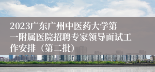 2023广东广州中医药大学第一附属医院招聘专家领导面试工作安排（第二批）