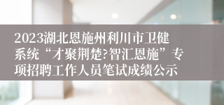2023湖北恩施州利川市卫健系统“才聚荆楚?智汇恩施”专项招聘工作人员笔试成绩公示