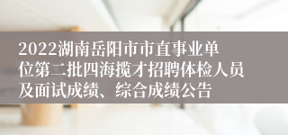 2022湖南岳阳市市直事业单位第二批四海揽才招聘体检人员及面试成绩、综合成绩公告