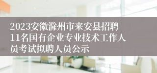 2023安徽滁州市来安县招聘11名国有企业专业技术工作人员考试拟聘人员公示