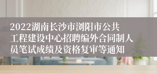 2022湖南长沙市浏阳市公共工程建设中心招聘编外合同制人员笔试成绩及资格复审等通知