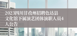 2023四川甘孜州招聘色达县文化馆下属演艺团体演职人员4人公告