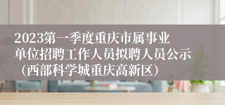 2023第一季度重庆市属事业单位招聘工作人员拟聘人员公示（西部科学城重庆高新区）