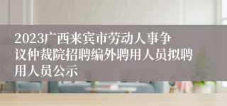 2023广西来宾市劳动人事争议仲裁院招聘编外聘用人员拟聘用人员公示