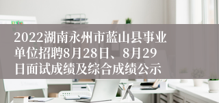 2022湖南永州市蓝山县事业单位招聘8月28日、8月29日面试成绩及综合成绩公示