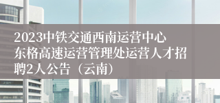 2023中铁交通西南运营中心东格高速运营管理处运营人才招聘2人公告（云南）