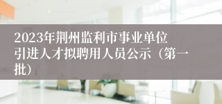 2023年荆州监利市事业单位引进人才拟聘用人员公示（第一批）