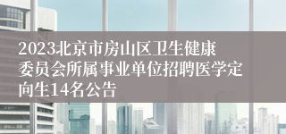 2023北京市房山区卫生健康委员会所属事业单位招聘医学定向生14名公告