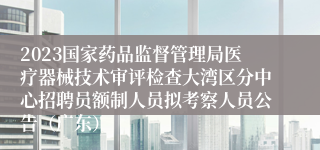 2023国家药品监督管理局医疗器械技术审评检查大湾区分中心招聘员额制人员拟考察人员公告（广东）