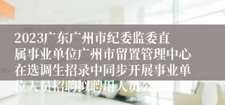 2023广东广州市纪委监委直属事业单位广州市留置管理中心在选调生招录中同步开展事业单位人员招聘拟聘用人员公示