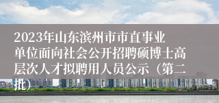 2023年山东滨州市市直事业单位面向社会公开招聘硕博士高层次人才拟聘用人员公示（第二批）