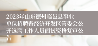 2023年山东德州临邑县事业单位招聘暨经济开发区管委会公开选聘工作人员面试资格复审公告