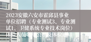 2023安徽六安市霍邱县事业单位招聘（专业测试3、专业测试1、卫健系统专业技术岗位）体检人员名单公示及体检通知