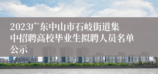 2023广东中山市石岐街道集中招聘高校毕业生拟聘人员名单公示