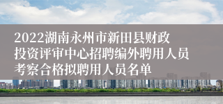 2022湖南永州市新田县财政投资评审中心招聘编外聘用人员考察合格拟聘用人员名单