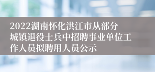 2022湖南怀化洪江市从部分城镇退役士兵中招聘事业单位工作人员拟聘用人员公示