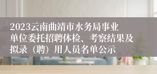 2023云南曲靖市水务局事业单位委托招聘体检、考察结果及拟录（聘）用人员名单公示