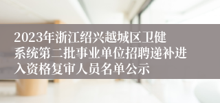 2023年浙江绍兴越城区卫健系统第二批事业单位招聘递补进入资格复审人员名单公示