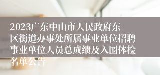 2023广东中山市人民政府东区街道办事处所属事业单位招聘事业单位人员总成绩及入围体检名单公告