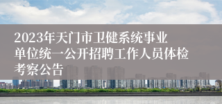 2023年天门市卫健系统事业单位统一公开招聘工作人员体检考察公告