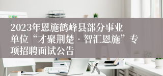 2023年恩施鹤峰县部分事业单位“才聚荆楚•智汇恩施”专项招聘面试公告