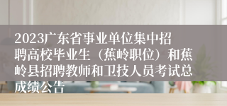 2023广东省事业单位集中招聘高校毕业生（蕉岭职位）和蕉岭县招聘教师和卫技人员考试总成绩公告