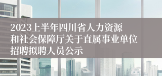 2023上半年四川省人力资源和社会保障厅关于直属事业单位招聘拟聘人员公示