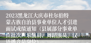 2023黑龙江大庆市杜尔伯特蒙古族自治县事业单位人才引进面试成绩通知（县属部分事业单位批次声乐演员、舞蹈演员、汉语播音员岗位）