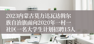 2023内蒙古莫力达瓦达斡尔族自治旗面向2020年一村一社区一名大学生计划招聘15人公告