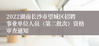 2022湖南长沙市望城区招聘事业单位人员（第二批次）资格审查通知