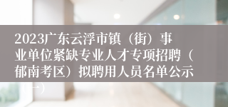 2023广东云浮市镇（街）事业单位紧缺专业人才专项招聘（郁南考区）拟聘用人员名单公示（一）