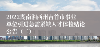 2022湖南湘西州吉首市事业单位引进急需紧缺人才体检结论公告（二）