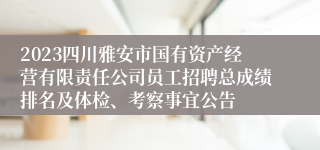 2023四川雅安市国有资产经营有限责任公司员工招聘总成绩排名及体检、考察事宜公告