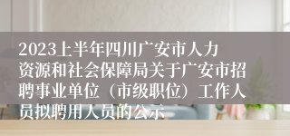 2023上半年四川广安市人力资源和社会保障局关于广安市招聘事业单位（市级职位）工作人员拟聘用人员的公示