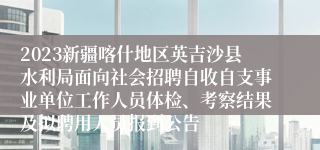 2023新疆喀什地区英吉沙县水利局面向社会招聘自收自支事业单位工作人员体检、考察结果及拟聘用人员报到公告