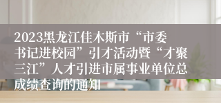 2023黑龙江佳木斯市“市委书记进校园”引才活动暨“才聚三江”人才引进市属事业单位总成绩查询的通知