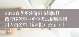 2023春季福建莆田市仙游县政府序列事业单位考试招聘拟聘用人员名单（第5批）公示（十二）