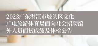2023广东湛江市坡头区文化广电旅游体育局面向社会招聘编外人员面试成绩及体检公告