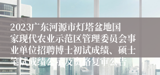 2023广东河源市灯塔盆地国家现代农业示范区管理委员会事业单位招聘博士初试成绩、硕士笔试成绩公示及资格复审公告